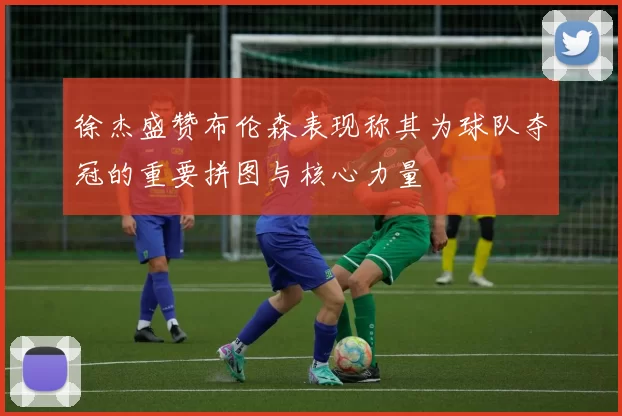 徐杰盛赞布伦森表现称其为球队夺冠的重要拼图与核心力量