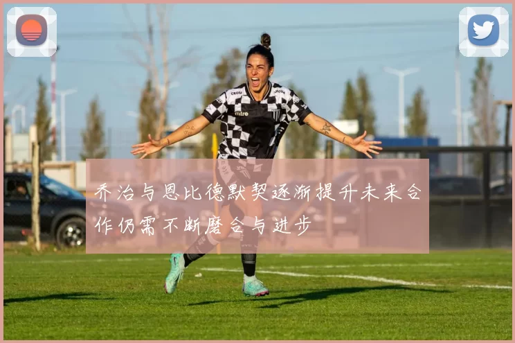 乔治与恩比德默契逐渐提升未来合作仍需不断磨合与进步