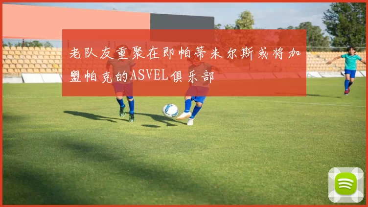 老队友重聚在即帕蒂米尔斯或将加盟帕克的ASVEL俱乐部