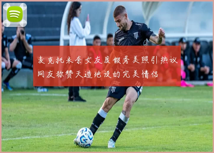 麦克托米奈女友度假秀美照引热议网友称赞天造地设的完美情侣