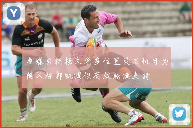 鲁媒分析杨文学多位置灵活性可为陶汉林郭凯提供有效轮换支持