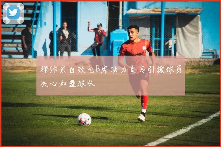 穆帅亲自致电B席助力皇马引援球员决心加盟球队