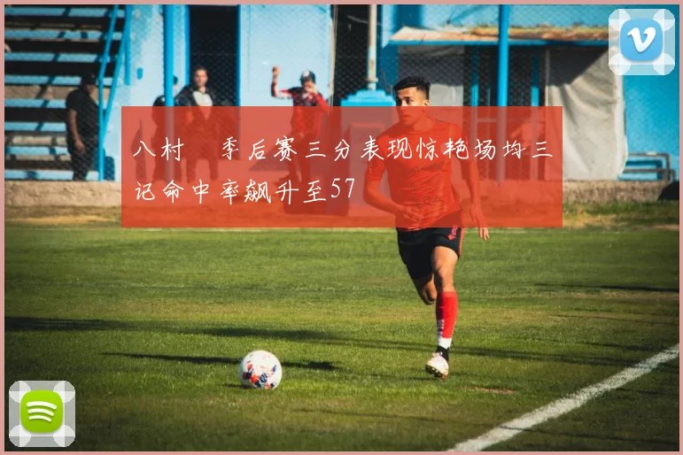 八村塁季后赛三分表现惊艳场均三记命中率飙升至57