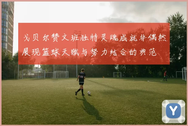 戈贝尔赞文班独特灵魂成就非偶然展现篮球天赋与努力结合的典范