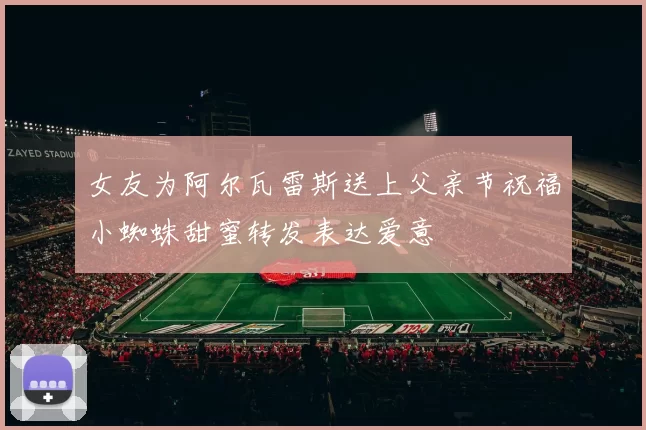 女友为阿尔瓦雷斯送上父亲节祝福小蜘蛛甜蜜转发表达爱意