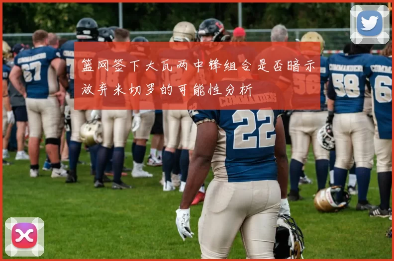 篮网签下大瓦两中锋组合是否暗示放弃米切罗的可能性分析