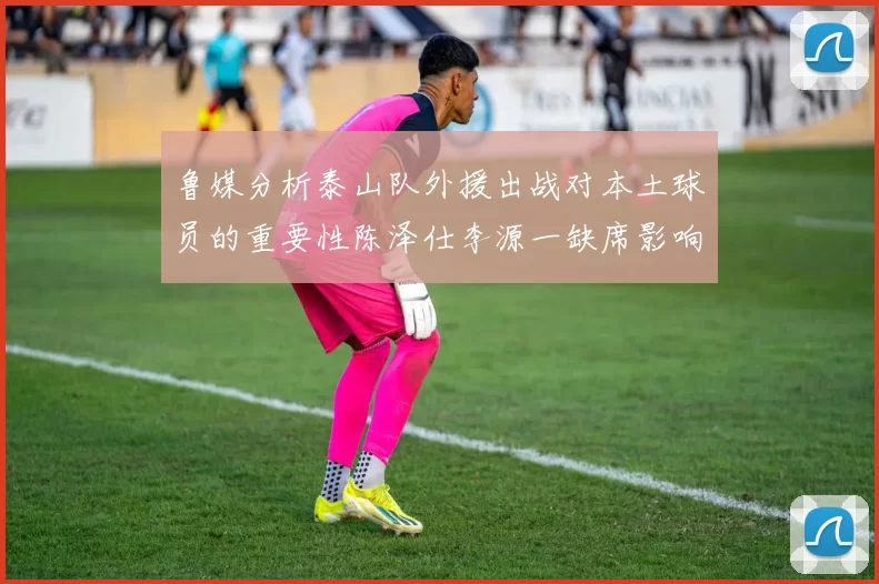 鲁媒分析泰山队外援出战对本土球员的重要性陈泽仕李源一缺席影响显著