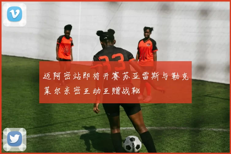 迈阿密站即将开赛苏亚雷斯与勒克莱尔亲密互动互赠战靴