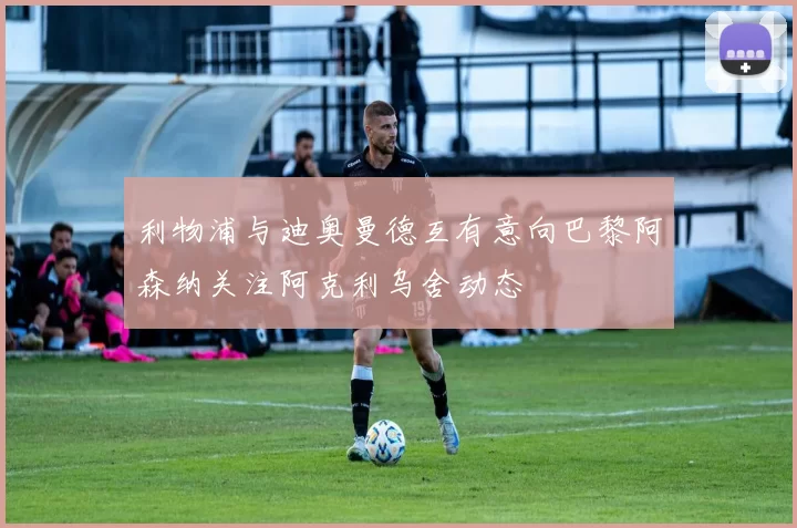 利物浦与迪奥曼德互有意向巴黎阿森纳关注阿克利乌舍动态