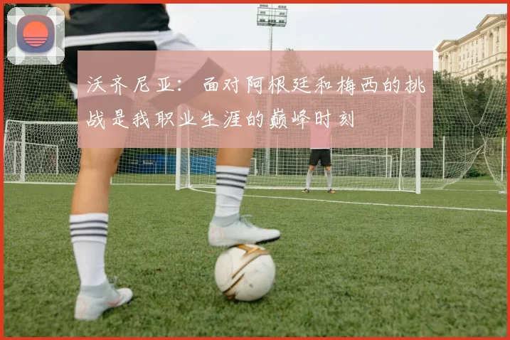沃齐尼亚：面对阿根廷和梅西的挑战是我职业生涯的巅峰时刻