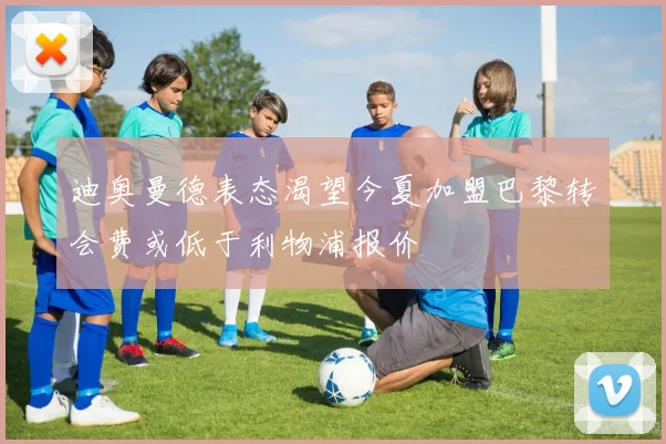 迪奥曼德表态渴望今夏加盟巴黎转会费或低于利物浦报价