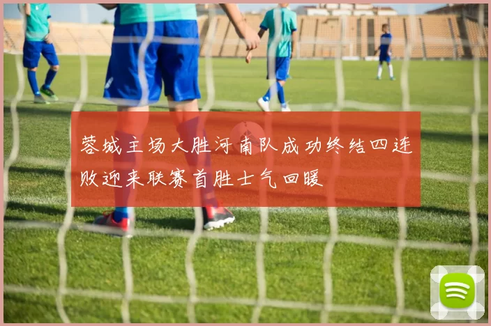 蓉城主场大胜河南队成功终结四连败迎来联赛首胜士气回暖