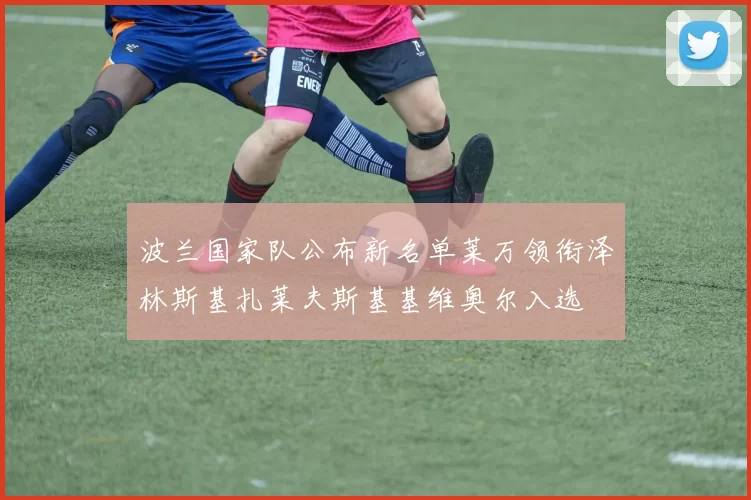 波兰国家队公布新名单莱万领衔泽林斯基扎莱夫斯基基维奥尔入选