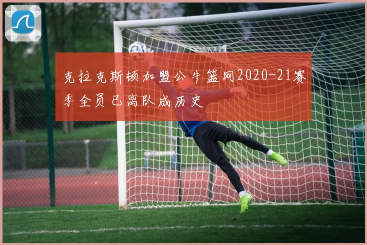 克拉克斯顿加盟公牛篮网2020-21赛季全员已离队成历史