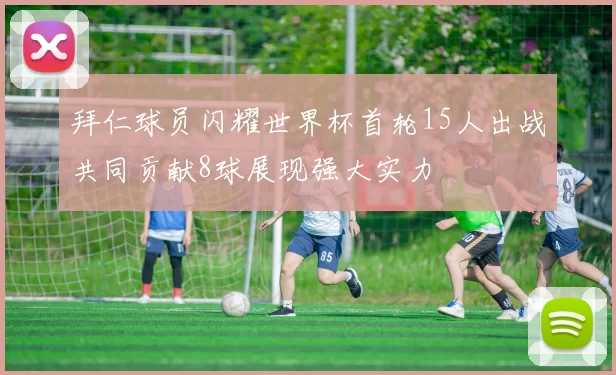 拜仁球员闪耀世界杯首轮15人出战共同贡献8球展现强大实力