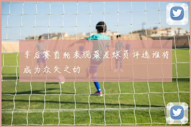 季后赛首轮表现最差球员评选谁将成为众矢之的