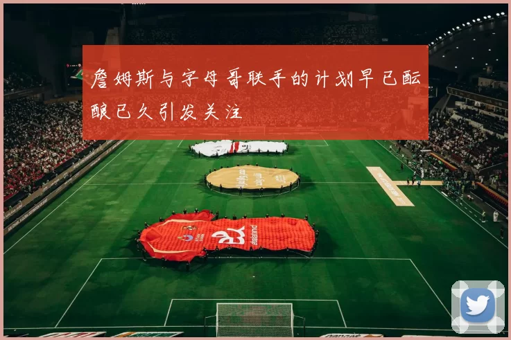 詹姆斯与字母哥联手的计划早已酝酿已久引发关注