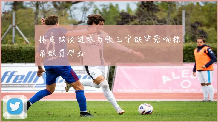 林良铭谈进球与张玉宁缺阵影响称角球罚得好