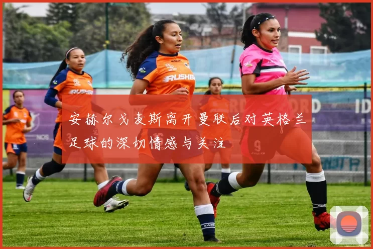 安赫尔戈麦斯离开曼联后对英格兰足球的深切情感与关注