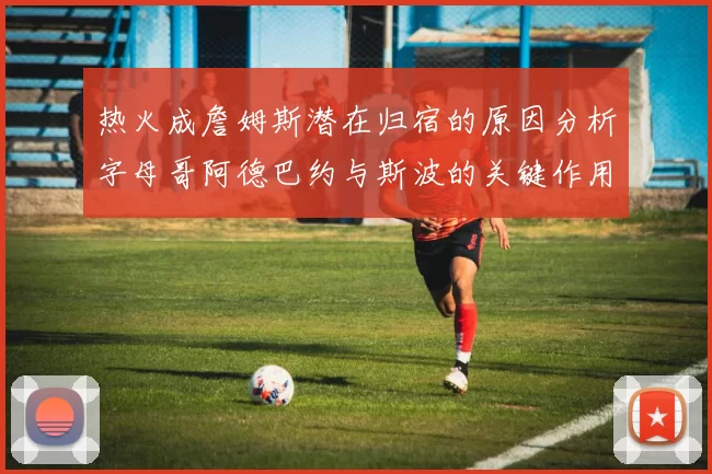 热火成詹姆斯潜在归宿的原因分析字母哥阿德巴约与斯波的关键作用