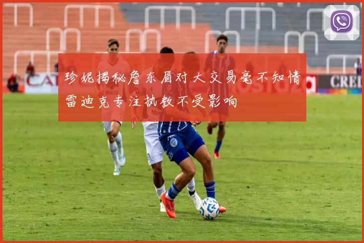 珍妮揭秘詹东眉对大交易毫不知情雷迪克专注执教不受影响